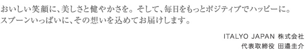 おいしい笑顔に、美しさと健やかさを。 そして、毎日をもっとポジティブでハッピーに。
スプーンいっぱいに、その思いを込めてお届けします。